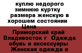 куплю недорого зимнюю куртку 64размера женскую в хорошем состоянии › Цена ­ 2 000 - Приморский край, Владивосток г. Одежда, обувь и аксессуары » Женская одежда и обувь   . Приморский край,Владивосток г.